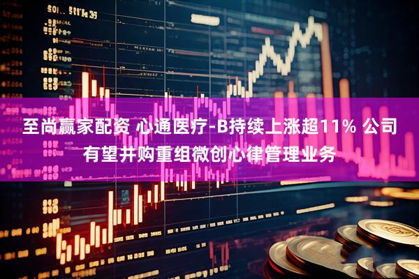 至尚赢家配资 心通医疗-B持续上涨超11% 公司有望并购重组微创心律管理业务