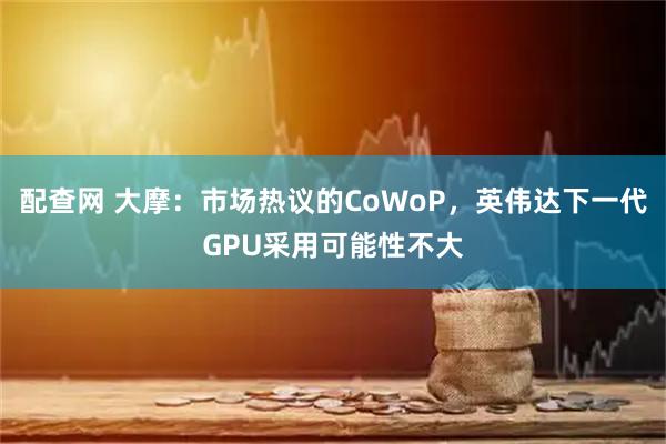 配查网 大摩：市场热议的CoWoP，英伟达下一代GPU采用可能性不大