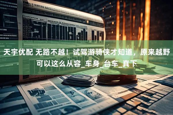 天宇优配 无路不越！试驾游骑侠才知道，原来越野可以这么从容_车身_台车_真下