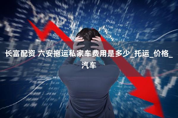 长富配资 六安拖运私家车费用是多少_托运_价格_汽车
