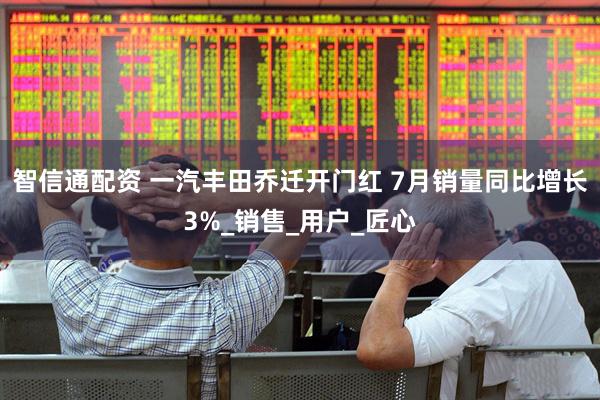 智信通配资 一汽丰田乔迁开门红 7月销量同比增长3%_销售_用户_匠心
