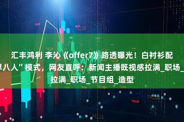 汇丰鸿利 李沁《offer7》路透曝光！白衬衫配耳麦开启“早八人”模式，网友直呼：新闻主播既视感拉满_职场_节目组_造型