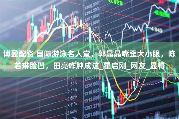 博盈配资 国际游泳名人堂，郭晶晶嘴歪大小眼，陈若琳脸凹，田亮咋肿成这_霍启刚_网友_显得