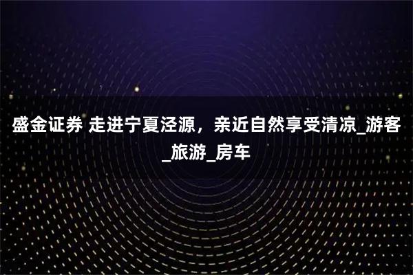 盛金证券 走进宁夏泾源，亲近自然享受清凉_游客_旅游_房车