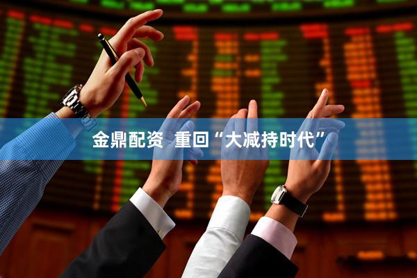金鼎配资  重回“大减持时代”