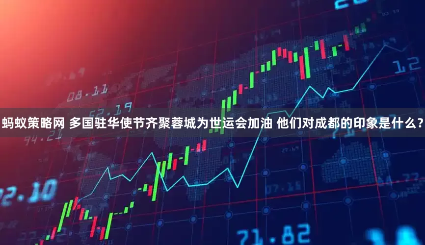 蚂蚁策略网 多国驻华使节齐聚蓉城为世运会加油 他们对成都的印象是什么？