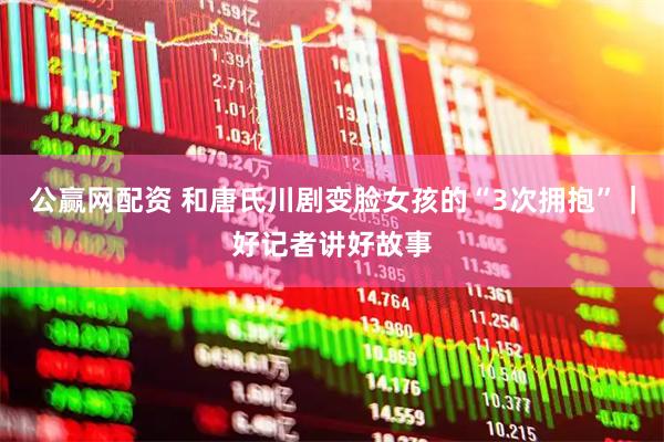 公赢网配资 和唐氏川剧变脸女孩的“3次拥抱”｜好记者讲好故事