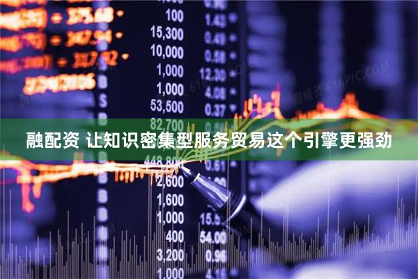 融配资 让知识密集型服务贸易这个引擎更强劲