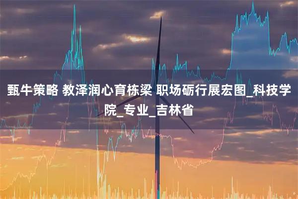 甄牛策略 教泽润心育栋梁 职场砺行展宏图_科技学院_专业_吉林省