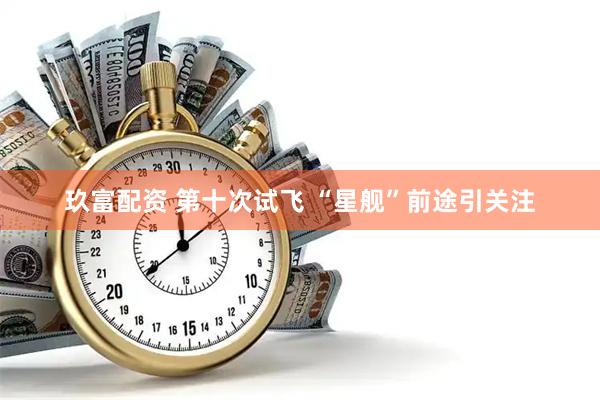 玖富配资 第十次试飞 “星舰”前途引关注