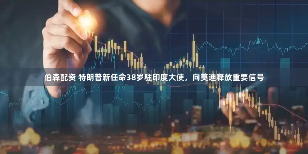 伯森配资 特朗普新任命38岁驻印度大使，向莫迪释放重要信号