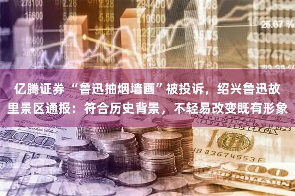 亿腾证券 “鲁迅抽烟墙画”被投诉，绍兴鲁迅故里景区通报：符合历史背景，不轻易改变既有形象