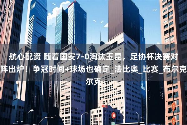 航心配资 随着国安7-0淘汰玉昆，足协杯决赛对阵出炉！争冠时间+球场也确定_法比奥_比赛_布尔克
