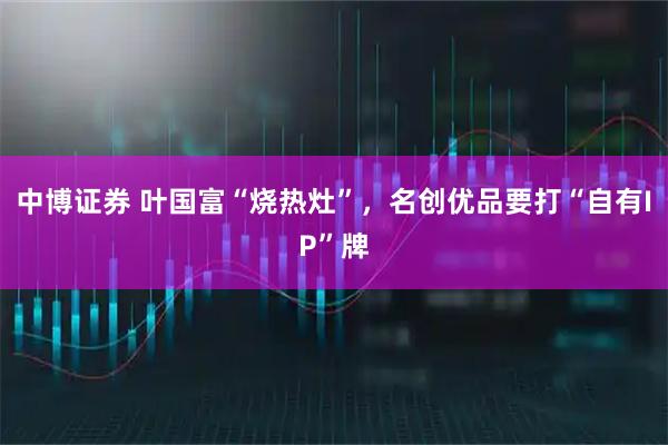 中博证券 叶国富“烧热灶”，名创优品要打“自有IP”牌