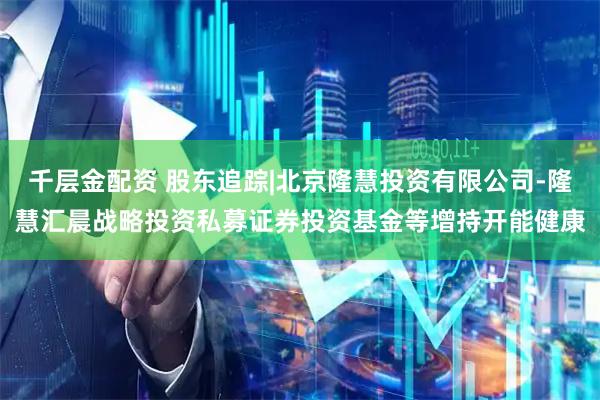 千层金配资 股东追踪|北京隆慧投资有限公司-隆慧汇晨战略投资私募证券投资基金等增持开能健康