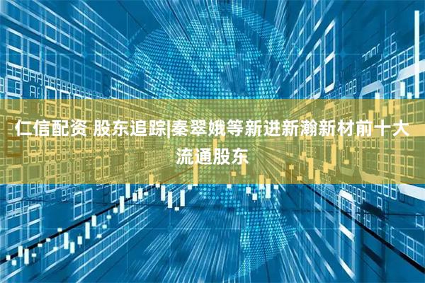仁信配资 股东追踪|秦翠娥等新进新瀚新材前十大流通股东