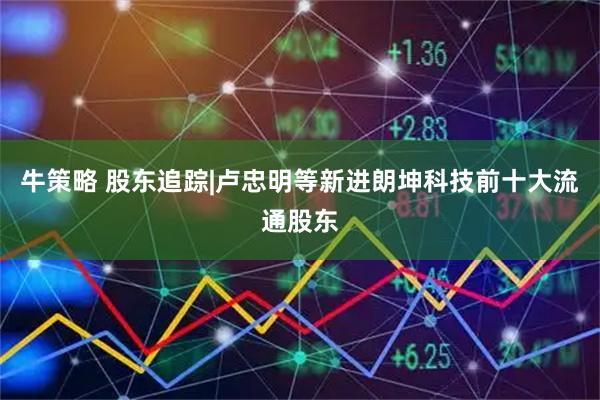 牛策略 股东追踪|卢忠明等新进朗坤科技前十大流通股东