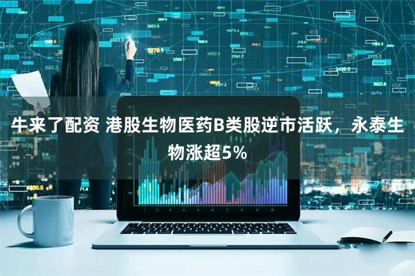 牛来了配资 港股生物医药B类股逆市活跃，永泰生物涨超5%