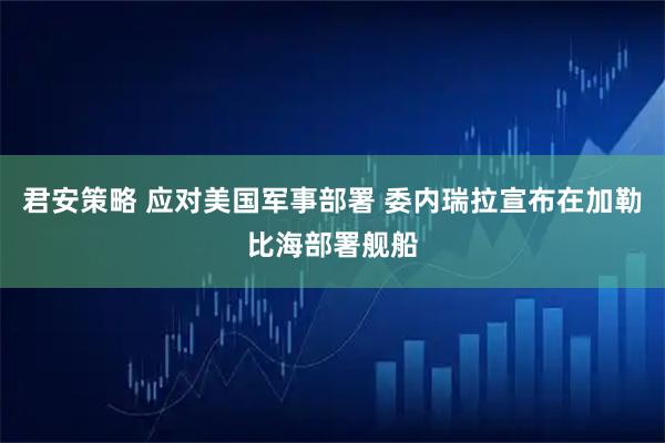 君安策略 应对美国军事部署 委内瑞拉宣布在加勒比海部署舰船