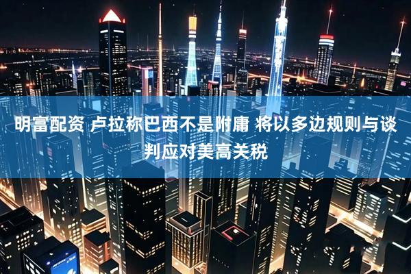 明富配资 卢拉称巴西不是附庸 将以多边规则与谈判应对美高关税