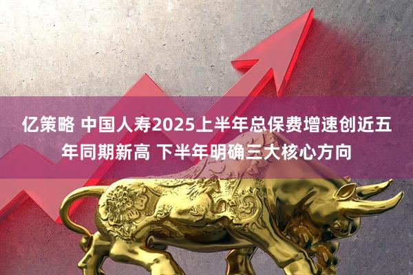 亿策略 中国人寿2025上半年总保费增速创近五年同期新高 下半年明确三大核心方向