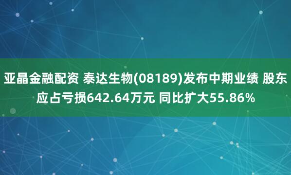 亚晶金融配资 泰达生物(08189)发布中期业绩 股东应占亏损642.64万元 同比扩大55.86%