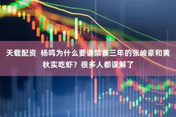 天载配资  杨鸣为什么要请禁赛三年的张峻豪和黄秋实吃虾？很多人都误解了