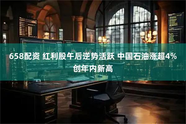 658配资 红利股午后逆势活跃 中国石油涨超4%创年内新高
