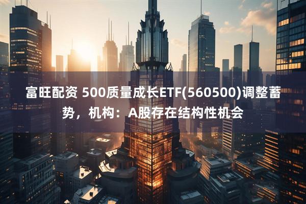 富旺配资 500质量成长ETF(560500)调整蓄势，机构：A股存在结构性机会