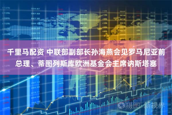 千里马配资 中联部副部长孙海燕会见罗马尼亚前总理、蒂图列斯库欧洲基金会主席讷斯塔塞