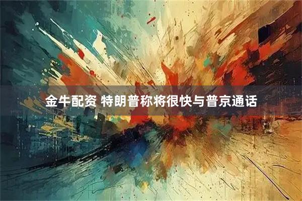 金牛配资 特朗普称将很快与普京通话