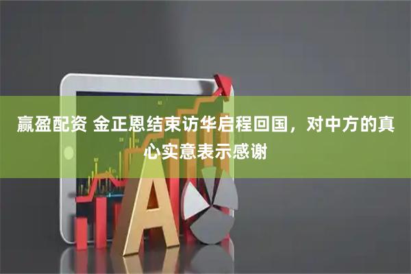 赢盈配资 金正恩结束访华启程回国，对中方的真心实意表示感谢