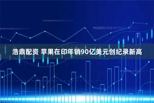 浩鼎配资 苹果在印年销90亿美元创纪录新高