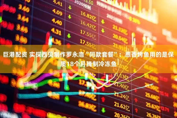 巨港配资 实探西贝制作罗永浩“同款套餐”：葱香烤鱼用的是保质18个月腌制冷冻鱼