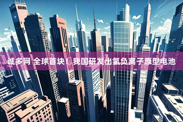 诚多网 全球首块！我国研发出氢负离子原型电池