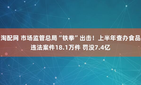 淘配网 市场监管总局“铁拳”出击！上半年查办食品违法案件18.1万件 罚没7.4亿
