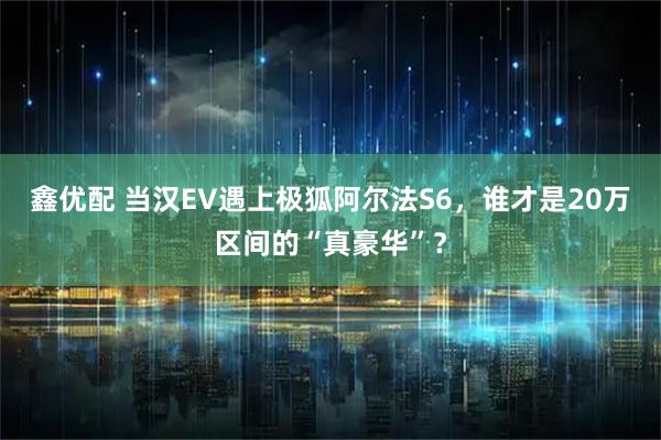 鑫优配 当汉EV遇上极狐阿尔法S6,谁才是20万区间的“真豪华”?