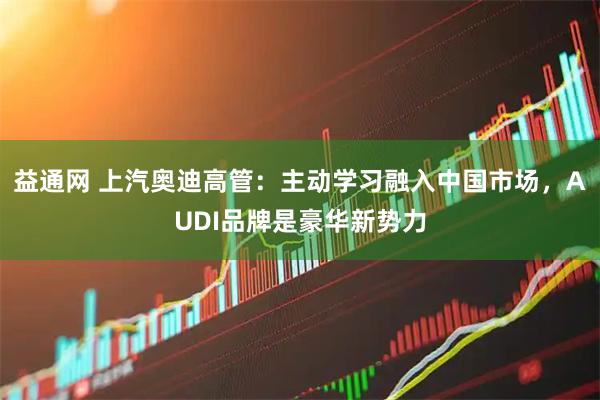 益通网 上汽奥迪高管:主动学习融入中国市场,AUDI品牌是豪华新势力