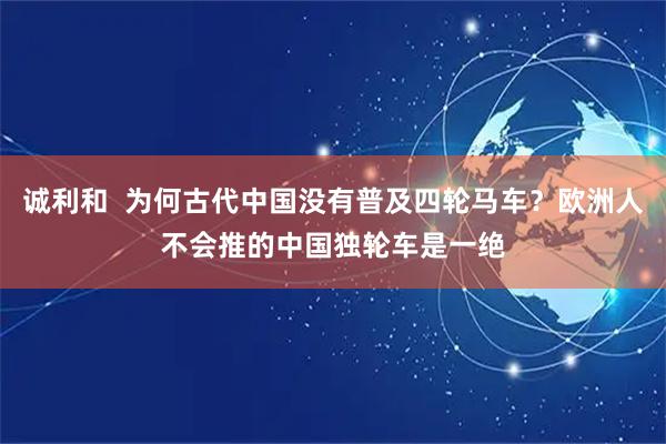 诚利和  为何古代中国没有普及四轮马车？欧洲人不会推的中国独轮车是一绝