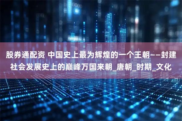 股券通配资 中国史上最为辉煌的一个王朝——封建社会发展史上的巅峰万国来朝_唐朝_时期_文化