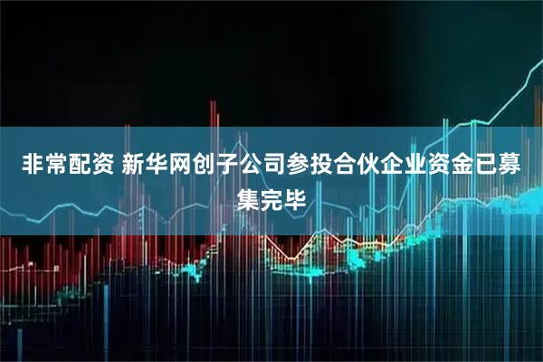 非常配资 新华网创子公司参投合伙企业资金已募集完毕