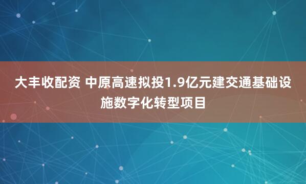 大丰收配资 中原高速拟投1.9亿元建交通基础设施数字化转型项目