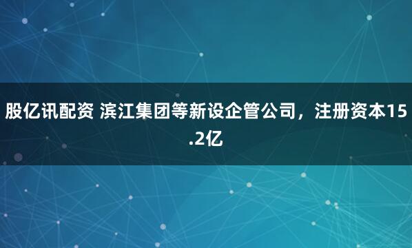 股亿讯配资 滨江集团等新设企管公司，注册资本15.2亿