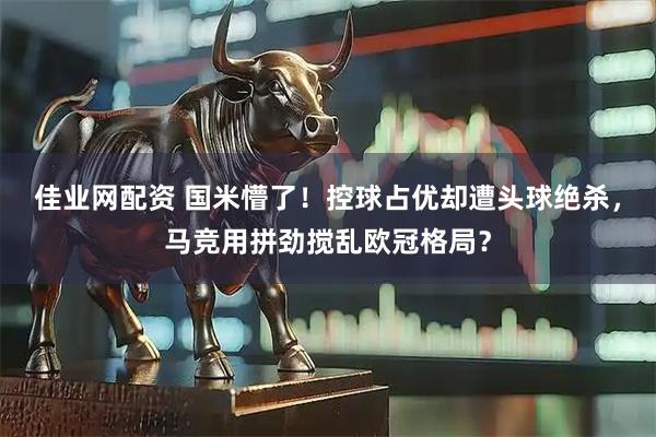佳业网配资 国米懵了！控球占优却遭头球绝杀，马竞用拼劲搅乱欧冠格局？