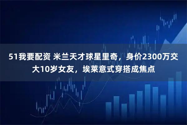 51我要配资 米兰天才球星里奇，身价2300万交大10岁女友，埃莱意式穿搭成焦点