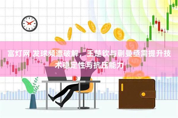 富灯网 发球频遭破解，王楚钦与蒯曼亟需提升技术稳定性与抗压能力