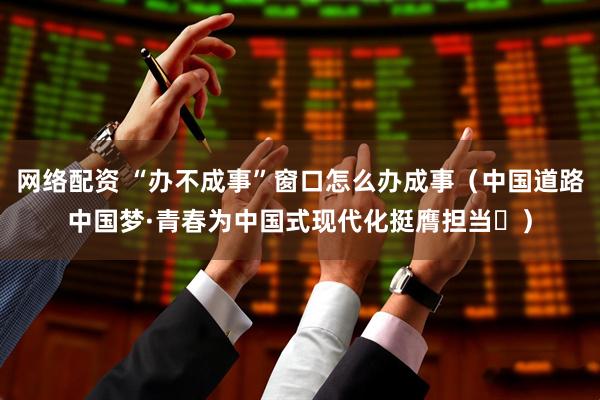 网络配资 “办不成事”窗口怎么办成事（中国道路中国梦·青春为中国式现代化挺膺担当㊸）