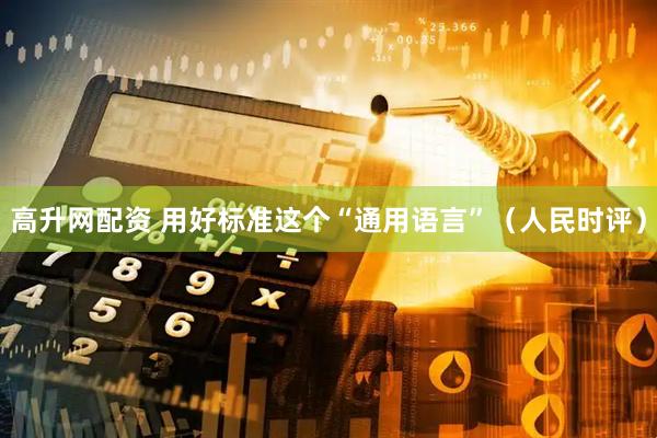 高升网配资 用好标准这个“通用语言”（人民时评）
